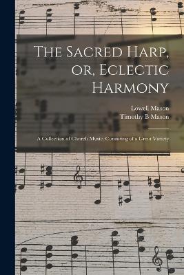 The Sacred Harp, or, Eclectic Harmony: A Collection of Church Music, Consisting of a Great Variety - Lowell Mason,Timothy B Mason - cover