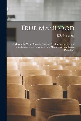 True Manhood: A Manual for Young Men: A Guide to Physical Strength, Moral Excellence, Force of Character, and Manly Purity: A Special Physiology - E R Shepherd - cover
