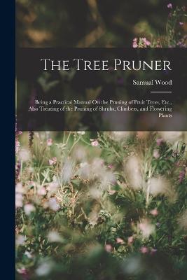 The Tree Pruner: Being a Practical Manual On the Pruning of Fruit Trees, Etc., Also Treating of the Pruning of Shrubs, Climbers, and Flowering Plants - Samual Wood - cover