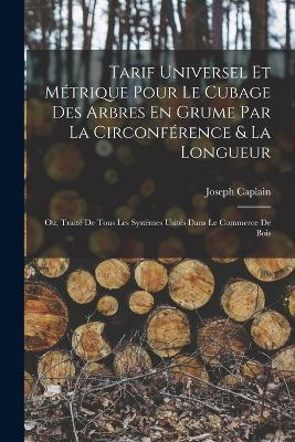 Tarif Universel Et Metrique Pour Le Cubage Des Arbres En Grume Par La Circonference & La Longueur: Ou, Traite De Tous Les Systemes Usites Dans Le Commerce De Bois - Joseph Caplain - cover