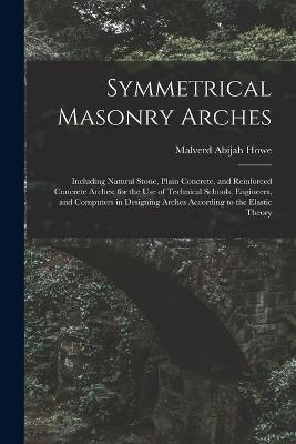 Symmetrical Masonry Arches: Including Natural Stone, Plain Concrete, and Reinforced Concrete Arches; for the Use of Technical Schools, Engineers, and Computers in Designing Arches According to the Elastic Theory - Malverd Abijah Howe - cover