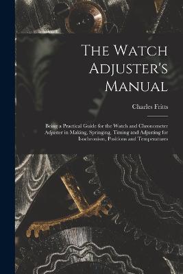 The Watch Adjuster's Manual: Being a Practical Guide for the Watch and Chronometer Adjuster in Making, Springing, Timing and Adjusting for Isochronism, Positions and Temperatures - Charles Fritts - cover