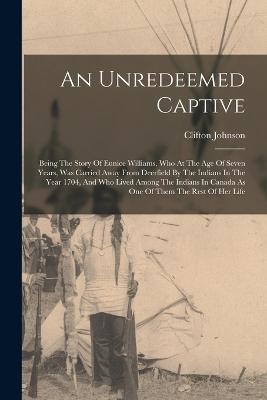 An Unredeemed Captive: Being The Story Of Eunice Williams, Who At The Age Of Seven Years, Was Carried Away From Deerfield By The Indians In The Year 1704, And Who Lived Among The Indians In Canada As One Of Them The Rest Of Her Life - Clifton Johnson - cover
