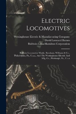 Electric Locomotives: Baldwin Locomotive Works, Burnham, Williams & Co., Philadelphia, Pa., U.s.a., And The Westinghouse Electric And Mfg. Co., Pittsburgh, Pa., U.s.a - David Leonard Barnes,Baldwin-Lima-Hamilton Corporation - cover