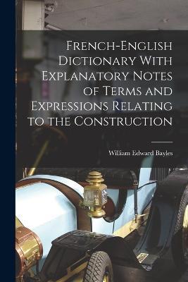 French-English Dictionary With Explanatory Notes of Terms and Expressions Relating to the Construction - William Edward Bayles - cover