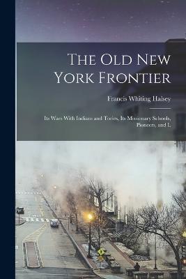 The old New York Frontier: Its Wars With Indians and Tories, Its Missionary Schools, Pioneers, and L - Francis Whiting Halsey - cover
