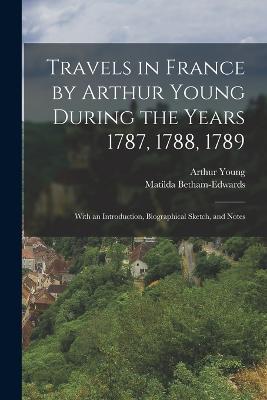 Travels in France by Arthur Young During the Years 1787, 1788, 1789: With an Introduction, Biographical Sketch, and Notes - Arthur Young,Matilda Betham-Edwards - cover