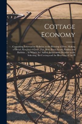 Cottage Economy: Containing Information Relative to the Brewing of Beer, Making of Bread, Keeping of Cows, Pigs, Bees, Ewes, Goats, Poultry and Rabbits ... to Which Are Added, Instructions Relative to the Selecting, the Cutting and the Bleaching of the Pl - Anonymous - cover