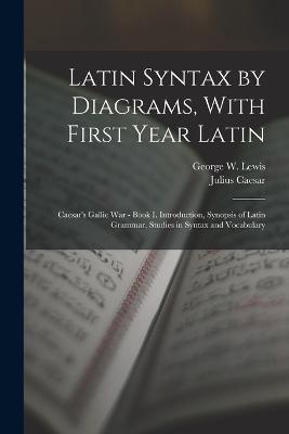 Latin Syntax by Diagrams, With First Year Latin: Caesar's Gallic War - Book I. Introduction, Synopsis of Latin Grammar, Studies in Syntax and Vocabulary - Julius Caesar,George W Lewis - cover