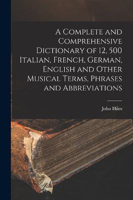 A Complete and Comprehensive Dictionary of 12, 500 Italian, French, German, English and Other Musical Terms, Phrases and Abbreviations - John Hiles - cover