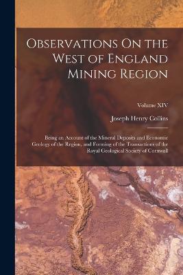 Observations On the West of England Mining Region: Being an Account of the Mineral Deposits and Economic Geology of the Region, and Forming of the Transactions of the Royal Geological Society of Cornwall; Volume XIV - Joseph Henry Collins - cover
