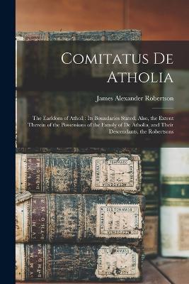 Comitatus De Atholia: The Earldom of Atholl: Its Boundaries Stated, Also, the Extent Therein of the Possessions of the Family of De Atholia, and Their Descendants, the Robertsons - James Alexander Robertson - cover