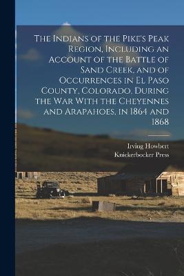 The Indians of the Pike's Peak Region, Including an Account of the Battle of Sand Creek, and of Occurrences in El Paso County, Colorado, During the war With the Cheyennes and Arapahoes, in 1864 and 1868 - Irving Howbert,Knickerbocker Press - cover