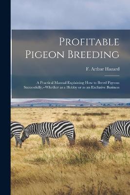 Profitable Pigeon Breeding; a Practical Manual Explaining how to Breed Pigeons Successfully, --whether as a Hobby or as an Exclusive Business - Hazard F Arthur - cover