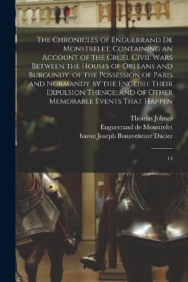 The Chronicles of Enguerrand de Monstrelet; Containing an Account of the Cruel Civil Wars Between the Houses of Orleans and Burgundy; of the Possession of Paris and Normandy by the English; Their Expulsion Thence; and of Other Memorable Events That Happen: 13 - Enguerrand De Monstrelet,Joseph Bonaventure Dacier,Thomas Johnes - cover