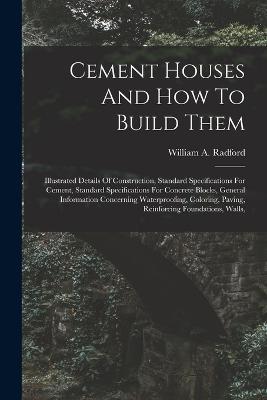 Cement Houses And How To Build Them: Illustrated Details Of Construction, Standard Specifications For Cement, Standard Specifications For Concrete Blocks, General Information Concerning Waterproofing, Coloring, Paving, Reinforcing Foundations, Walls, - William a Radford - cover