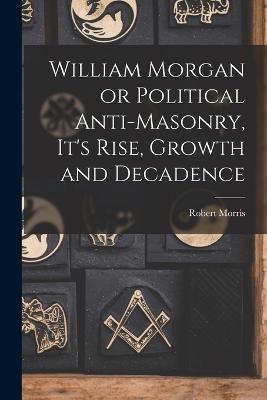William Morgan or Political Anti-Masonry, It's Rise, Growth and Decadence - Robert Morris - cover