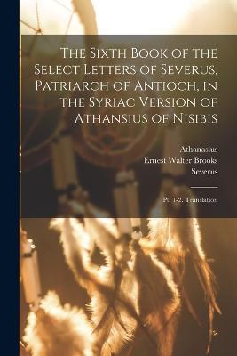 The Sixth Book of the Select Letters of Severus, Patriarch of Antioch, in the Syriac Version of Athansius of Nisibis: Pt. 1-2. Translation - Severus,Athanasius,Ernest Walter Brooks - cover