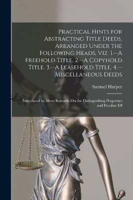 Practical Hints for Abstracting Title Deeds, Arranged Under the Following Heads, Viz. 1.--A Freehold Title. 2.--A Copyhold Title. 3.--A Leasehold Title. 4.--Miscellaneous Deeds: Introduced by Short Remarks On the Distinguishing Properties and Peculiar Eff - Samuel Harper - cover