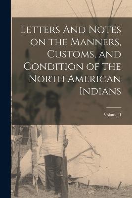 Letters And Notes on the Manners, Customs, and Condition of the North American Indians; Volume II - Anonymous - cover
