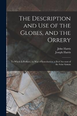 The Description and Use of the Globes, and the Orrery: To Which Is Prefixed, by Way of Introduction, a Brief Account of the Solar System - John Harris,Joseph Harris - cover