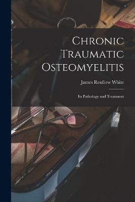 Chronic Traumatic Osteomyelitis: Its Pathology and Treatment - James Renfrew White - cover