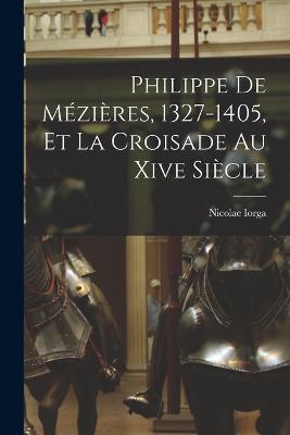 Philippe De Mezieres, 1327-1405, Et La Croisade Au Xive Siecle - Nicolae Iorga - cover
