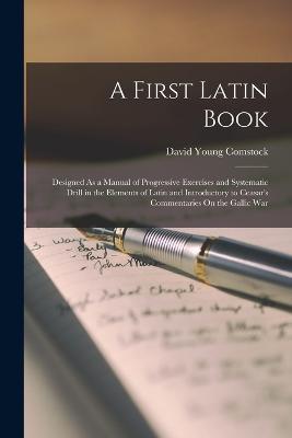 A First Latin Book: Designed As a Manual of Progressive Exercises and Systematic Drill in the Elements of Latin and Introductory to Ceasar's Commentaries On the Gallic War - David Young Comstock - cover