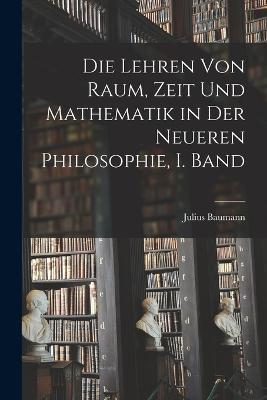 Die Lehren von Raum, Zeit und Mathematik in der Neueren Philosophie, I. Band - Julius Baumann - cover
