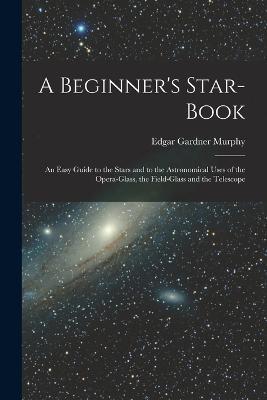 A Beginner's Star-book; an Easy Guide to the Stars and to the Astronomical Uses of the Opera-glass, the Field-glass and the Telescope - Edgar Gardner Murphy - cover