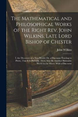 The Mathematical and Philosophical Works of the Right Rev. John Wilkins, Late Lord Bishop of Chester: I. the Discovery of a New World; Or, a Discourse Tending to Prove, That It Is Probable There May Be Another Habitable World in the Moon. With a Discourse - John Wilkins - cover