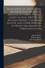 An Account of the Life and Death of That Excellent Minister of Christ, the Rev. Joseph Alleine. Written by Richard Baxter, Theodosia Alleine, and Other Persons, to Which are Added his Christian Lelters