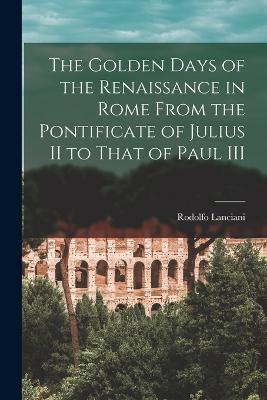 The Golden Days of the Renaissance in Rome From the Pontificate of Julius II to That of Paul III - Rodolfo Lanciani - cover
