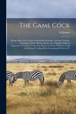The Game Cock: Being a Practical Treatise on Breeding, Rearing, Training, Feeding, Trimming, Mains, Heeling, Spurs, etc., Together With an Exposure of Cockers' Tricks. The Origin and Cure of Diseases, and the Revised Cocking Rules Governing all Parts of T - Ed James - cover