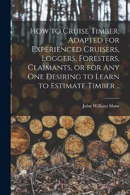 How to Cruise Timber, Adapted for Experienced Cruisers, Loggers, Foresters, Claimants, or for any one Desiring to Learn to Estimate Timber .. - John William Shaw - cover