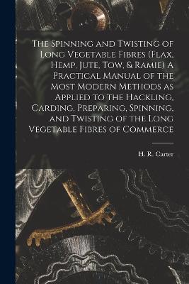 The Spinning and Twisting of Long Vegetable Fibres (flax, Hemp, Jute, tow, & Ramie) A Practical Manual of the Most Modern Methods as Applied to the Hackling, Carding, Preparing, Spinning, and Twisting of the Long Vegetable Fibres of Commerce - cover