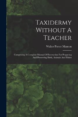 Taxidermy Without A Teacher: Comprising A Complete Manual Of Instruction For Preparing And Preserving Birds, Animals And Fishes - Walter Porter Manton - cover