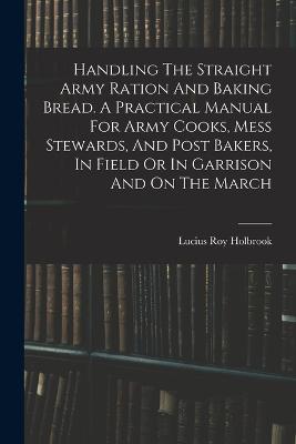 Handling The Straight Army Ration And Baking Bread. A Practical Manual For Army Cooks, Mess Stewards, And Post Bakers, In Field Or In Garrison And On The March - Lucius Roy Holbrook - cover