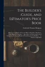 The Builder's Guide, and Estimator's Price Book: Being a Compilation of Current Prices of Lumber, Hardware, Glass, Plumbers' Supplies ... Also, Prices of Labor, and Cost of Performing the Several Kinds of Work Required in Building ... to Which Is Appended