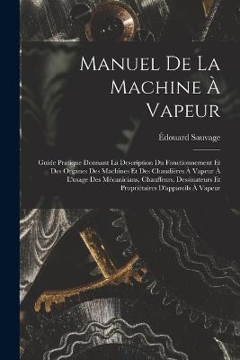Manuel De La Machine À Vapeur: Guide Pratique Donnant La Description Du Fonctionnement Et Des Organes Des Machines Et Des Chaudières À Vapeur À L'usage Des Mécanicians, Chauffeurs, Dessinateurs Et Propriétaires D'appareils À Vapeur - Édouard Sauvage - cover