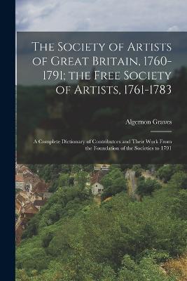 The Society of Artists of Great Britain, 1760-1791; the Free Society of Artists, 1761-1783: A Complete Dictionary of Contributors and Their Work From the Foundation of the Societies to 1791 - Algernon Graves - cover