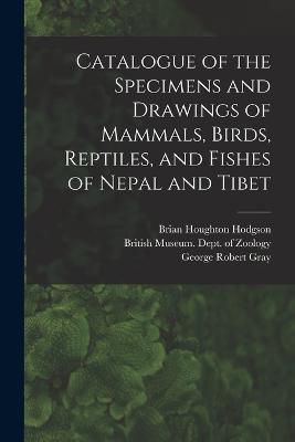 Catalogue of the Specimens and Drawings of Mammals, Birds, Reptiles, and Fishes of Nepal and Tibet - John Edward Gray,George Robert Gray,Brian Houghton Hodgson - cover
