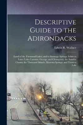 Descriptive Guide to the Adirondacks: (Land of the Thousand Lakes) and to Saratoga Springs; Schroon Lake; Lakes Luzerne, George, and Champlain; the Ausable Chasm; the Thousand Islands; Massena Springs; and Trenton Falls - Edwin R Wallace - cover