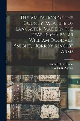 The Visitation of the County Palatine of Lancaster, Made in the Year 1664-5, by Sir William Dugdale, Knight, Norroy King of Arms - Francis Robert Raines,William Dugdale - cover