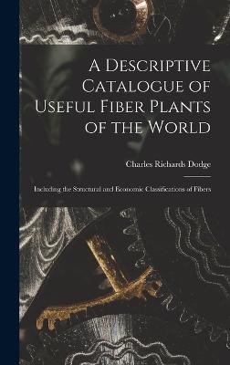 A Descriptive Catalogue of Useful Fiber Plants of the World: Including the Structural and Economic Classifications of Fibers - Charles Richards Dodge - cover