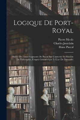Logique De Port-Royal: Suivie Des Trois Fragments De Pascal Sur L'autorité En Matière De Philosophie, L'esprit Géométrique Et L'art De Persuader - Blaise Pascal,Charles Jourdain,Antoine Arnauld - cover