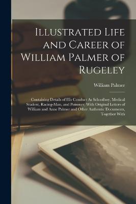 Illustrated Life and Career of William Palmer of Rugeley: Containing Details of His Conduct As Schoolboy, Medical Student, Racing-Man, and Poisoner; With Original Letters of William and Anne Palmer and Other Authentic Documents, Together With - William Palmer - cover