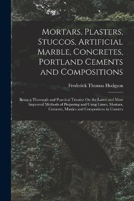 Mortars, Plasters, Stuccos, Artificial Marble, Concretes, Portland Cements and Compositions: Being a Thorough and Practical Treatise On the Latest and Most Improved Methods of Preparing and Using Limes, Mortars, Cements, Mastics and Compositons in Constru - Frederick Thomas Hodgson - cover