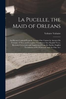 La Pucelle, the Maid of Orleans: An Heroic-Comical Poem in Twenty-One Cantos by Arouret De Voltaire: A New and Complete Translation Into English Verse, Revised, Corrected, and Augmented From the Earlier English Translation of W.H.Ireland, and the One Atrr - Voltaire - cover