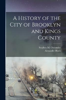 A History of the City of Brooklyn and Kings County - Alexander Black,Stephen M Ostrander - cover
